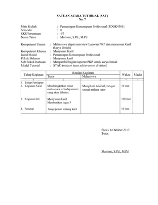 SATUAN ACARA TUTORIAL (SAT)
No. 7
Mata Kuliah
Semester
SKS/Pertemuan
Nama Tutor
Kompetensi Umum
Kompetensi Khusus
Judul Modul
Pokok Bahasan
Sub Pokok Bahasan
Model Tutorial
Tahap Kegiatan
1

1. Tahap Persiapan
2. Kegiatan Awal

3. Kegiatan Inti

:
:
:
:

Pemantapan Kemampuan Profesional (PDGK4501)
8
4/7
Martono, S.Pd., M.Pd

: Mahasiswa dapat mereview Laporan PKP dan menyusun Karil
(karya ilmiah)
: Menyusun Karil
: Pemantapan Kemampuan Profesional
: Menyusun karil
: Mengambil bagian laporan PKP untuk karya ilmiah
: STAD (student team achievement division)
Rincian Kegiatan
Mahasiswa

Tutor
2

Membangkitkan minat
mahasiswa terhadap materi
yang akan dibahas.

Menyusun karil

Waktu
4

3

Mengikuti tutorial, belajar
sesuai arahan tutor

Media
5

10 mnt

100 mnt

Memberikan tugas 3
4. Penutup

Tanya jawab tentang karil

10 mnt

Slawi, 6 Oktober 2013
Tutor,

Martono, S.Pd., M.Pd

 