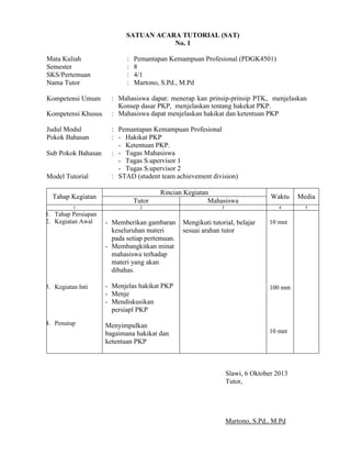 SATUAN ACARA TUTORIAL (SAT)
No. 1
Mata Kuliah
Semester
SKS/Pertemuan
Nama Tutor
Kompetensi Umum
Kompetensi Khusus
Judul Modul
Pokok Bahasan
Sub Pokok Bahasan
Model Tutorial
Tahap Kegiatan
1

1. Tahap Persiapan
2. Kegiatan Awal

:
:
:
:

Pemantapan Kemampuan Profesional (PDGK4501)
8
4/1
Martono, S.Pd., M.Pd

: Mahasiswa dapat: menerap kan prinsip-prinsip PTK, menjelaskan
Konsep dasar PKP, menjelaskan tentang hakekat PKP.
: Mahasiswa dapat menjelaskan hakikat dan ketentuan PKP
: Pemantapan Kemampuan Profesional
: - Hakikat PKP
- Ketentuan PKP.
: - Tugas Mahasiswa
- Tugas S.upervisor 1
- Tugas S.upervisor 2
: STAD (student team achievement division)

Tutor

Rincian Kegiatan
Mahasiswa

2

- Memberikan gambaran
keseluruhan materi
pada setiap pertemuan.
- Membangkitkan minat
mahasiswa terhadap
materi yang akan
dibahas.

3. Kegiatan Inti

- Menjelas hakikat PKP
- Menje
- Mendiskusikan
persiapl PKP

4. Penutup

Menyimpulkan
bagaimana hakikat dan
ketentuan PKP

Mengikuti tutorial, belajar
sesuai arahan tutor

Media

4

3

Waktu

5

10 mnt

100 mnt

10 mnt

Slawi, 6 Oktober 2013
Tutor,

Martono, S.Pd., M.Pd

 