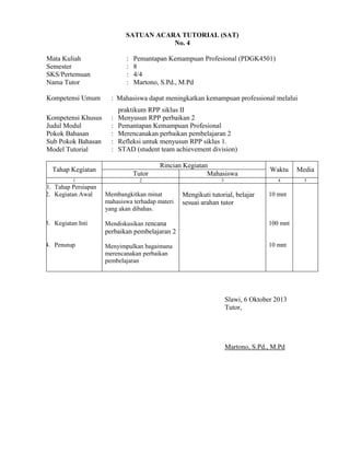 SATUAN ACARA TUTORIAL (SAT)
No. 4
Mata Kuliah
Semester
SKS/Pertemuan
Nama Tutor
Kompetensi Umum
Kompetensi Khusus
Judul Modul
Pokok Bahasan
Sub Pokok Bahasan
Model Tutorial
Tahap Kegiatan
1

1. Tahap Persiapan
2. Kegiatan Awal

3. Kegiatan Inti

:
:
:
:

Pemantapan Kemampuan Profesional (PDGK4501)
8
4/4
Martono, S.Pd., M.Pd

: Mahasiswa dapat meningkatkan kemampuan professional melalui
:
:
:
:
:

praktikum RPP siklus II
Menyusun RPP perbaikan 2
Pemantapan Kemampuan Profesional
Merencanakan perbaikan pembelajaran 2
Refleksi untuk menyusun RPP siklus 1.
STAD (student team achievement division)

Tutor

Rincian Kegiatan
Mahasiswa

2

Membangkitkan minat
mahasiswa terhadap materi
yang akan dibahas.
Mendiskusikan rencana

Mengikuti tutorial, belajar
sesuai arahan tutor

Media

4

3

Waktu

5

10 mnt

100 mnt

perbaikan pembelajaran 2
4. Penutup

Menyimpulkan bagaimana
merencanakan perbaikan
pembelajaran

10 mnt

Slawi, 6 Oktober 2013
Tutor,

Martono, S.Pd., M.Pd

 