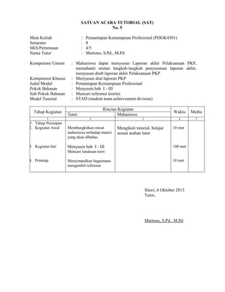 SATUAN ACARA TUTORIAL (SAT)
No. 5
Mata Kuliah
Semester
SKS/Pertemuan
Nama Tutor
Kompetensi Umum

Kompetensi Khusus
Judul Modul
Pokok Bahasan
Sub Pokok Bahasan
Model Tutorial
Tahap Kegiatan
1

1. Tahap Persiapan
2. Kegiatan Awal

3. Kegiatan Inti

:
:
:
:

Pemantapan Kemampuan Profesional (PDGK4501)
8
4/5
Martono, S.Pd., M.Pd

: Mahasiswa dapat menyusun Laporan akhir Pelaksanaan PKP,
memahami urutan langkah-langkah penyusunan laporan akhir,
menyusun draft laporan akhir Pelaksanaan PKP
: Menyusun drat laporan PKP
: Pemantapan Kemampuan Profesional
: Menyusin bab I - III
: Mencari referensi teoritis
: STAD (student team achievement division)
Rincian Kegiatan
Mahasiswa

Tutor
2

Membangkitkan minat
mahasiswa terhadap materi
yang akan dibahas.

Menyusin bab I - III

Waktu
4

3

Mengikuti tutorial, belajar
sesuai arahan tutor

Media
5

10 mnt

100 mnt

Mencari landasan teori
4. Penutup

Menyimpulkan bagaimana
mengambil referensi

10 mnt

Slawi, 6 Oktober 2013
Tutor,

Martono, S.Pd., M.Pd

 