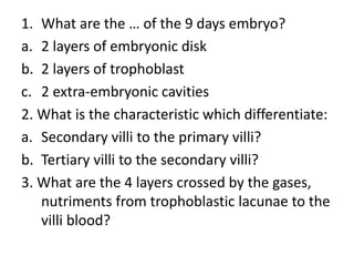 1. What are the … of the 9 days embryo?
a. 2 layers of embryonic disk
b. 2 layers of trophoblast
c. 2 extra-embryonic cavities
2. What is the characteristic which differentiate:
a. Secondary villi to the primary villi?
b. Tertiary villi to the secondary villi?
3. What are the 4 layers crossed by the gases,
nutriments from trophoblastic lacunae to the
villi blood?
 