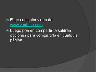  Elige cualquier video de
  www.youtube.com
 Luego pon en compartir te saldrán
  opciones para compartirlo en cualquier
  página.
 