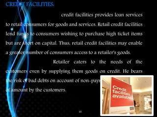 10
CREDIT FACILITIES:
credit facilities provides loan services
to retail consumers for goods and services. Retail credit facilities
lend funds to consumers wishing to purchase high ticket items
but are short on capital. Thus, retail credit facilities may enable
a greater number of consumers access to a retailer's goods.
Retailer caters to the needs of the
customers even by supplying them goods on credit. He bears
the risk of bad debts on account of non-payment
of amount by the customers.
 