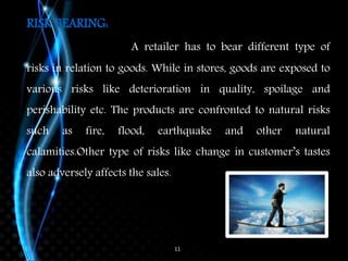 11
RISK BEARING:
A retailer has to bear different type of
risks in relation to goods. While in stores, goods are exposed to
various risks like deterioration in quality, spoilage and
perishability etc. The products are confronted to natural risks
such as fire, flood, earthquake and other natural
calamities.Other type of risks like change in customer’s tastes
also adversely affects the sales.
 