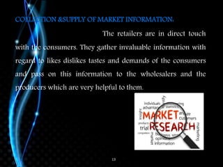 13
COLLECTION &SUPPLY OF MARKET INFORMATION:
The retailers are in direct touch
with the consumers. They gather invaluable information with
regard to likes dislikes tastes and demands of the consumers
and pass on this information to the wholesalers and the
producers which are very helpful to them.
 