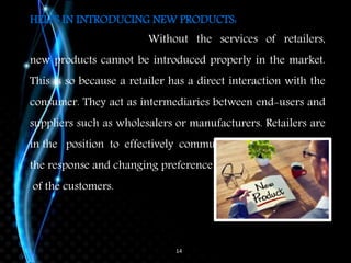 14
HELPS IN INTRODUCING NEW PRODUCTS:
Without the services of retailers,
new products cannot be introduced properly in the market.
This is so because a retailer has a direct interaction with the
consumer. They act as intermediaries between end-users and
suppliers such as wholesalers or manufacturers. Retailers are
in the position to effectively communicate
the response and changing preference
of the customers.
 