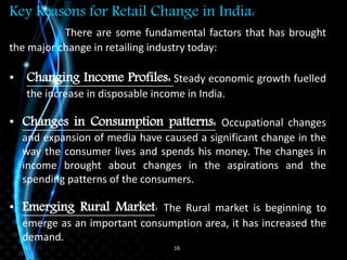16
Key Reasons for Retail Change in India:
There are some fundamental factors that has brought
the major change in retailing industry today:
• Changing Income Profiles: Steady economic growth fuelled
the increase in disposable income in India.
• Changes in Consumption patterns: Occupational changes
and expansion of media have caused a significant change in the
way the consumer lives and spends his money. The changes in
income brought about changes in the aspirations and the
spending patterns of the consumers.
• Emerging Rural Market: The Rural market is beginning to
emerge as an important consumption area, it has increased the
demand.
 