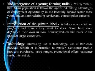 17
• The emergence of a young Earning India : Nearly 70% of
the Indian population is below the age of 34. taking advantages
of employment opportunity in the booming service sector these
young Indians are redefining service and consumption patterns.
• Introduction of the private label : Retailers now decide on
products and brands they want to stock. Some have even
developed their own in store brands/products that cater to the
needs of target customers.
• Technology: Increasing use of technology, use of bar code
provides wealth of information to retailer. Consumer profile,
products purchased, price ranges, promotional offers, customer
cards, internet etc.
 