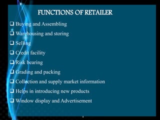 4
FUNCTIONS OF RETAILER
 Buying and Assembling
 Warehousing and storing
 Selling
 Credit facility
 Risk bearing
 Grading and packing
 Collection and supply market information
 Helps in introducing new products
 Window display and Advertisement
 