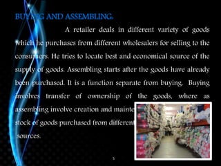 5
BUYING AND ASSEMBLING:
A retailer deals in different variety of goods
which he purchases from different wholesalers for selling to the
consumers. He tries to locate best and economical source of the
supply of goods. Assembling starts after the goods have already
been purchased. It is a function separate from buying. Buying
involves transfer of ownership of the goods, where as
assembling involve creation and maintenance of the
stock of goods purchased from different
sources.
 