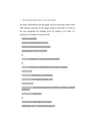 2   Rata Gheorghita Mugurel MOC2, Ivanciu Adriana MLC2


can query information from the graph, such as accessing a node with a
URI and then querying for the edges related to that node. I’ll show in
the next paragraph the example given by Shelley in its book. It’s
printing out the edges for a given node.

    using System;

    using Softagents.Drive;

    using System.Collections;

    namespace PracticalRDF

    {

               Public class PracticalRDF

    {

               Static void Main (string[] args)

               {

                   String[] arrNodes;

                   if(args.Length <1)

                   {

                       Console.WriteLine(“Not correct input
    file”);

                       Return;

    }

    //read in RDF/XML document

    RDFGraph rg = new RDFGraph();
 