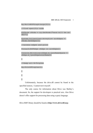 RDF APIs for .NET Framework   3


  Rg.BuildRDFGraph(args[0]);

  //find specific node

  RDFNode rNode = rg.GetNode(“here will be an
  URI”);

  System.Collections.ArrayList arrEdges =
  rNode.GetEdges();

  //access edges and print

  Foreach(RDFEdge rEdge in arrEdges){

  Console.WriteLine(rEdge.m_lpszNameSpace +
  rEdge.m_lpszEdgeLocalName);

  }

  //dump all N-Triples

  Rg.PrintNTruples();

  }

  }

  }
       Unfortunately, because the drive.dll cannot be found in the
specified sources, I cannot test it myself.
       The only source for information about Drive was Shelley’s
document. So, the support for developers is practical zero. Also Drive
doesn’t offer support for processing data using a query language.


Drive RDF library should be found at http://www.driverdf.org/.
 
