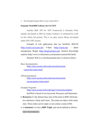 4    Rata Gheorghita Mugurel MOC2, Ivanciu Adriana MLC2


Semantic Web/RDF Library for C#/.NET

         Another RDF API for .NET Framework is Semnatic Web,
initially developed in 2005 by Joshua Tauberer. It continued his work
on this library till present. This is an open source library developed
under GNU GPL license.
         Example of web applications that use SemWeb: ROLEX
(http://rowlex.nc3a.nato.int),       F-Spot     (http://f-spot.org)   –   photo
management, Beagle (http://beagle-project.org), Sentient Knowledge
explorer (http://www.io-informatics.com/products/sentient-KE.html).
         Semantic Web it is well documented and it is dived as follow:


Basic documentation
       (http://razor.occams.info/code/semweb/semweb-
     current/doc/index.html)


API documentation
      (http://razor.occams.info/code/semweb/semweb-
         current/apidocs/index.html)


Example Programs
      (http://razor.occams.info/code/repo/?/semweb/examples)
         SemWeb is based on two keywords: Resources and Statements.
 Resources it’s the abstract base class of the terms in RDF which has
    two subclasses: Entity and Literal.. The nodes are object of the entity
    class. Those nodes can be empty or can contain a name (URI).
 A statement is in fact a RDF Triple, and can be defined as follows:

    new Statement(
 