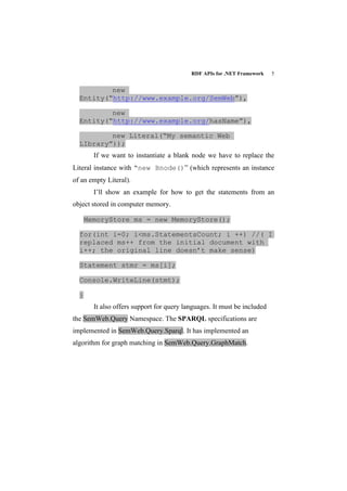 RDF APIs for .NET Framework    5


          new
  Entity(“http://www.example.org/SemWeb”),

          new
  Entity(“http://www.example.org/hasName”),

          new Literal(“My semantic Web
  LIbrary”));
        If we want to instantiate a blank node we have to replace the
Literal instance with “new Bnode()” (which represents an instance
of an empty Literal).
        I’ll show an example for how to get the statements from an
object stored in computer memory.

      MemoryStore ms = new MemoryStore();

  for(int i=0; i<ms.StatementsCount; i ++) //( I
  replaced ms++ from the initial document with
  i++; the original line doesn’t make sense)

  Statement stmr = ms[i];

  Console.WriteLine(stmt);

  }
        It also offers support for query languages. It must be included
the SemWeb.Query Namespace. The SPARQL specifications are
implemented in SemWeb.Query.Sparql. It has implemented an
algorithm for graph matching in SemWeb.Query.GraphMatch.
 