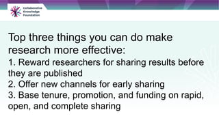 Top three things you can do make
research more effective:
1. Reward researchers for sharing results before
they are published
2. Offer new channels for early sharing
3. Base tenure, promotion, and funding on rapid,
open, and complete sharing
 
