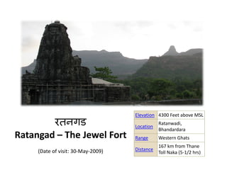 रतनगड
                                    Elevation 4300 Feet above MSL
                                               Ratanwadi, 
                                    Location
                                               Bhandardara
Ratangad – The Jewel Fort           Range      Western Ghats
                                               167 km from Thane 
     (Date of visit: 30‐May‐2009)   Distance
                                               Toll Naka (5‐1/2 hrs)
 