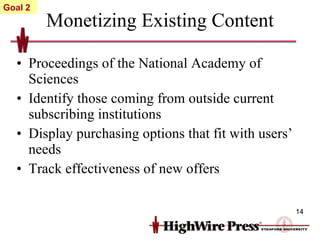 Monetizing Existing Content Proceedings of the National Academy of Sciences Identify those coming from outside current subscribing institutions Display purchasing options that fit with users’ needs Track effectiveness of new offers Goal 2 