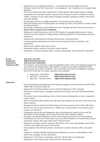 - Tracking down the marketing performance –to track ROI and facilitate budget investment
- Working closely with GRC (Governance, risk management, and compliance) per company brand
guidelines.
- Proactively worked with clients, helped them to achieve greater ROI by optimizing the campaigns
- Responsible for driving NEW customer acquisitions & enriching ad content on website by running
targeted campaigns to reach right audience Managed campaign management platform and increase
subscriber database.
- Using Analytics tools for an insights data/traffic and knowing customer behaviour
- Work with analytic team in Analysing data and creating tag, filters, rules model etc. Creating Funnel
and setting up goals
- Maintaining smoothly flow of deliverability for email campaigns and help clients in procurement of
Return Path and Sender Score Certification.
- Making sure to fulfill best practices like A/B, MVT testing for campaigns/offer/creatives, domain
spamhaus listcheck, responsive coding, testing in different platforms, list cleansing lately whenever
essential etc.
- Analyzing and Understanding the Business Requirements and Specifications.
- Campaign planning, developing and on time execution keeping the client’s expectation and
requirements.
- Monitor team member’s day to day activities
- Maintaining monthly, quarterly, and yearly summary reports.
- Contributed to keep the extremely happy clients by understanding and meeting their expectations
Period: Aug 2010 – Dec 2014
Designation: Digital Marketing Specialist
Organisation: Zeta Interactive, Hyderabad
Company profile: The Company’s set of proprietary assets and capabilities powers ‘end to end’ marketing programs for
some of the world’s leading brands. With expertise encompassing all digital marketing channels –
Email, Display, Social, Search and Mobile – Zeta orchestrates acquisition and engagement programs
that deliver results that are scalable, repeatable and sustainable.
 August 2010 – March 2012: Digital Marketing Associate
 April 2012 – March 2013: Digital Marketing Executive
 April 2013 – December 2014: Digital Marketing Specialist
Experience:
- Job involves planning and deploying email marketing campaigns for the key brands likeSONY, HBO,
TIMES, At&T, Amex, Blaz, NetGeo etc.
- Responsible for handling multiple accounts and timely deployment of the campaigns.
- Handling of complex projects, campaigns, automation jobs/setups and various inbound/outbound
out flows.
- Provide end to end email marketing services to the clients and helping them to create a responsive
creative design.
- Work closely with the deliverability team and resolve the bulking issues and work with clients on any
tweak if need be.
- Managing Parallel for both CPA and CPM. Keeping CPL in the expected level for all the CPM clients.
- Monitor user activity, analyze performance, identify areas of improvement, & recommend ways to
increase user interaction.
- Coordinating with the Account Management team and attending the weekly calls to review the
performance of the campaigns, discuss and plan the next week campaign schedules.
- Coordinate with different department for the smooth ongoing process and error free operations.
- Coordinating activities of the clients without any issues and making them run towards their business
requirement enhance their usage of the tools to maximum extent.
- Responsible to achieve customer centricity, take efficient calls, on-line help extended extensively to
customers and to effectively answer client queries.
- Documentation of the individual projects, recording the customer creations profiles, and project
flows.
- Preparation of Weekly/Monthly Marketing level dashboards for an ease in understanding of the
metric level campaigns and their performance.
- Initialization of new feature requirements and work with the leads on accomplishing.
- Handling new client enquiries and acting as the face of the business.
 