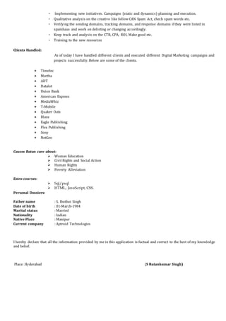 - Implementing new initiatives. Campaigns (static and dynamics) planning and execution.
- Qualitative analysis on the creative like followCAN Spam Act, check spam words etc.
- Verifying the sending domains, tracking domains, and response domains if they were listed in
spamhaus and work on delisting or changing accordingly.
- Keep track and analysis on the CTR, CPA, ROI, Make good etc.
- Training to the new resources
Clients Handled:
As of today I have handled different clients and executed different Digital Marketing campaigns and
projects successfully. Below are some of the clients.
 TimeInc
 Martha
 ADT
 Datalot
 Union Bank
 American Express
 MediaWhiz
 T-Mobile
 Quaker Oats
 Blaze
 Eagle Publishing
 Flex Publishing
 Sony
 NetGeo
Causes Ratan care about:
 Woman Education
 Civil Rights and Social Action
 Human Rights
 Poverty Alleviation
Extra courses:
 Sql/psql
 HTML, JavaScript, CSS.
Personal Dossiers:
Father name : S. Ibothoi Singh
Date of birth : 01-March-1984
Marital status : Married
Nationality : Indian
Native Place : Manipur
Current company : Aptroid Technologies
I hereby declare that all the information provided by me in this application is factual and correct to the best of my knowledge
and belief.
Place: Hyderabad (S Ratankumar Singh)
 
