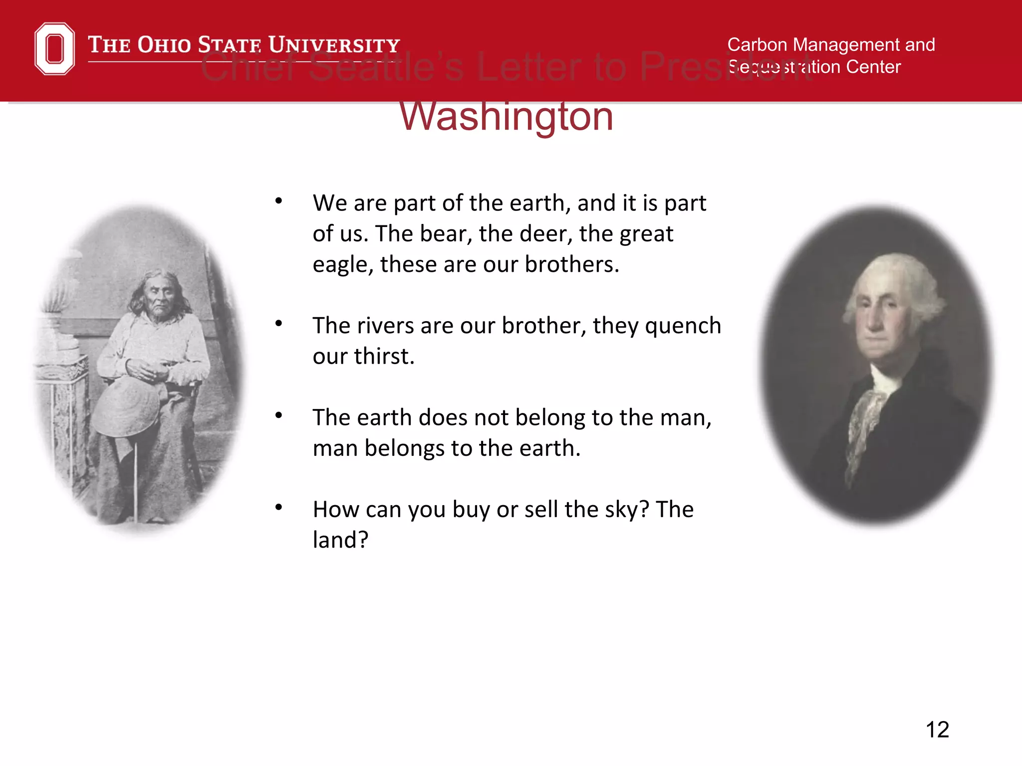 12
Carbon Management and
Sequestration CenterChief Seattle’s Letter to President
Washington
• We are part of the earth, and it is part
of us. The bear, the deer, the great
eagle, these are our brothers.
• The rivers are our brother, they quench
our thirst.
• The earth does not belong to the man,
man belongs to the earth.
• How can you buy or sell the sky? The
land?
 