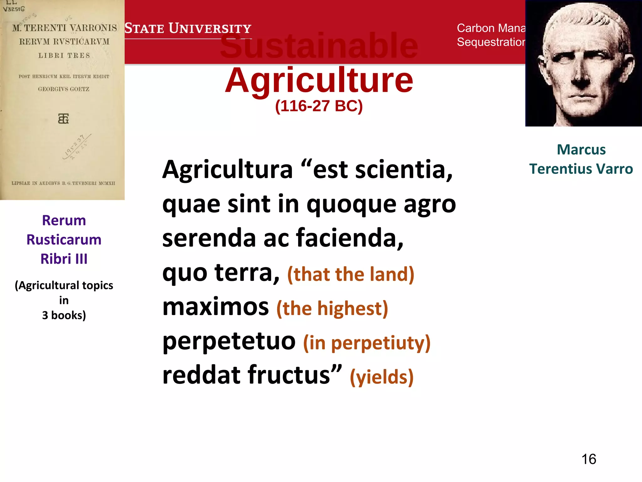 16
Carbon Management and
Sequestration Center
Sustainable
Agriculture
(116-27 BC)
Agricultura “est scientia,
quae sint in quoque agro
serenda ac facienda,
quo terra, (that the land)
maximos (the highest)
perpetetuo (in perpetiuty)
reddat fructus” (yields)
Marcus
Terentius Varro
Rerum
Rusticarum
Ribri III
(Agricultural topics
in
3 books)
 