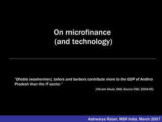 On microfinance  (and technology) Aishwarya Ratan, MSR India, March 2007 “ Dhobis (washermen), tailors and barbers contribute more to the GDP of Andhra Pradesh than the IT sector.”   (Vikram Akula, SKS; Source CSO, 2004-05) 