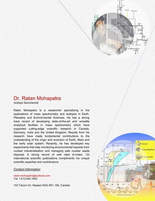 Ratan K. Mohapatra, Ph.D.
Research Scientist & Mass Spectrometry Specialist
Highly adaptive scientific researcher specializing in mass
spectrometry and scientific programming. More than 15 years of
professional experience from premier scientific institutions in
Canada, Germany, India and the United Kingdom. Proven track
record of innovative analytical developments in mass spectrometry,
ultrahigh vacuum applications to deliver “out of the box” solutions to
routine and exceptional challenges of scientific research. Rich skills
of statistical and scientific evaluation of research findings and
interpretation in the perspective of a “bigger picture”. Proactive,
detail oriented, collaborative with a strong background of original
contributions to address outstanding issues as demonstrated by
well-cited (h-index: 12) peer-reviewed scientific publications.
1.613.440.1603
Nepean, Ontario
K2G 4R1
ratan_m@outlook.com
linkedin.com/in/ratan2011
researcherid.com/rid/A-3512-2009
researchgate.net/profile/Ratan_Mohapatra
 