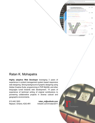 Ratan K. Mohapatra 
Highly adaptive Web Developer leveraging 3 years’ experience in 
Content Management System based responsive web designing. 
Rich skills of converting professional information to easily accessible 
and attractive web contents by professional writing, graphic 
designing and computer programming. Certified user experience 
(UX) designer, proficient in internet best practices and cutting edge 
developments in digital advertising. Fluent in Adobe Creative Suite, 
HTML, CSS, PHP-MySQL, Visual Basic and industry standard office 
software suites. 15 years’ experience in professional writing with a 
strong track record of original contributions in complex professional 
environments.(Security clearance) 
613.440.1603 
Nepean, Ontario, K2G 4R1 
ratan_m@outlook.com 
linkedin.com/in/ratan2011 
 