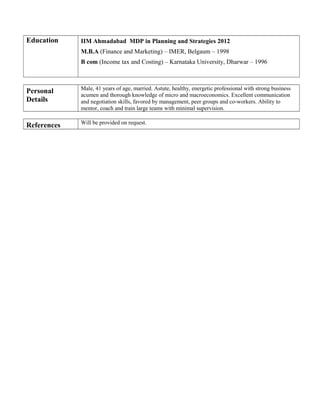 Education IIM Ahmadabad MDP in Planning and Strategies 2012
M.B.A (Finance and Marketing) – IMER, Belgaum – 1998
B com (Income tax and Costing) – Karnataka University, Dharwar – 1996
Personal
Details
Male, 41 years of age, married. Astute, healthy, energetic professional with strong business
acumen and thorough knowledge of micro and macroeconomics. Excellent communication
and negotiation skills, favored by management, peer groups and co-workers. Ability to
mentor, coach and train large teams with minimal supervision.
References Will be provided on request.
 