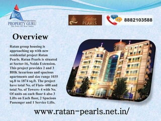 www.ratan-pearls.net.in/
Ratan group housing is
approaching up with new
residential project Ratan
Pearls. Ratan Pearls is situated
at Sector-16, Noida Extension.
This project provides 2 and 3
BHK luxurious and spacious
apartments and size range 1035
sq.ft to 1874 sq.ft. The project
have total No. of Flats- 600 and
total No. of Towers- 4 with No.
Of units on each floor 6 also 3
Lifts on Each floor, 2 Spacious
Passenger and 1 Service Lifts.
Overview
 