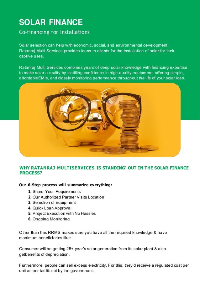 SOLAR FINANCE
Co-financing for Installations
Solar selection can help with economic, social, and environmental development.
Ratanraj Multi Services provides loans to clients for the installation of solar for their
captive uses.
Ratanraj Multi Services combines years of deep solar knowledge with ﬁnancing expertise
to make solar a reality by instilling conﬁdence in high-quality equipment, oﬀering simple,
aﬀordableEMIs, and closely monitoring performance throughout the life of your solar loan.
WHY RATANRAJ MULTISERVICES IS STANDING' OUT IN THE SOLAR FINANCE
PROCESS?
Our 6-Step process will summarize everything:
1. Share Your Requirements
2. Our Authorized Partner Visits Location
3. Selection of Equipment
4. Quick Loan Approval
5. Project Execution with No Hassles
6. Ongoing Monitoring
Other than this RRMS makes sure you have all the required knowledge & have
maximum beneﬁciaries like:
Consumer will be getting 25+ year’s solar generation from its solar plant & also
getbeneﬁts of depreciation.
Furthermore, people can sell excess electricity. For this, they'd receive a regulated cost per
unit as per tariﬀs set by the government.
 