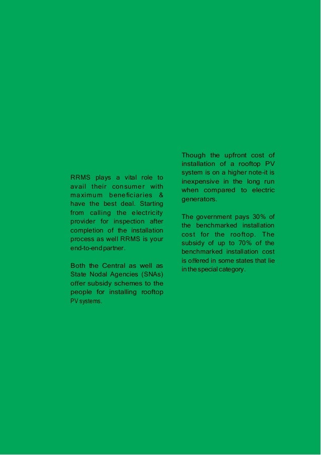RRMS plays a vital role to
avail their consumer with
maximum beneﬁciaries &
have the best deal. Starting
from calling the electricity
provider for inspection after
completion of the installation
process as well RRMS is your
end-to-end partner.
Both the Central as well as
State Nodal Agencies (SNAs)
oﬀer subsidy schemes to the
people for installing rooftop
PV systems.
Though the upfront cost of
installation of a rooftop PV
system is on a higher note-it is
inexpensive in the long run
when compared to electric
generators.
The government pays 30% of
the benchmarked installation
cost for the rooftop. The
subsidy of up to 70% of the
benchmarked installation cost
is oﬀered in some states that lie
in the special category.
 