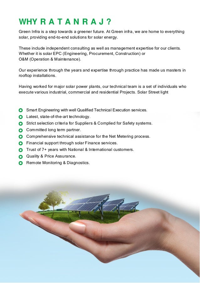 WHY R A T A N R A J ?
Green Infra is a step towards a greener future. At Green infra, we are home to everything
solar, providing end-to-end solutions for solar energy.
These include independent consulting as well as management expertise for our clients.
Whether it is solar EPC (Engineering, Procurement, Construction) or
O&M (Operation & Maintenance).
Our experience through the years and expertise through practice has made us masters in
rooftop installations.
Having worked for major solar power plants, our technical team is a set of individuals who
execute various industrial, commercial and residential Projects. Solar Street light
Smart Engineering with well Qualiﬁed Technical Execution services.
Latest, state-of-the-art technology.
Strict selection criteria for Suppliers & Complied for Safety systems.
Committed long term partner.
Comprehensive technical assistance for the Net Metering process.
Financial support through solar Finance services.
Trust of 7+ years with National & International customers.
Quality & Price Assurance.
Remote Monitoring & Diagnostics.
 
