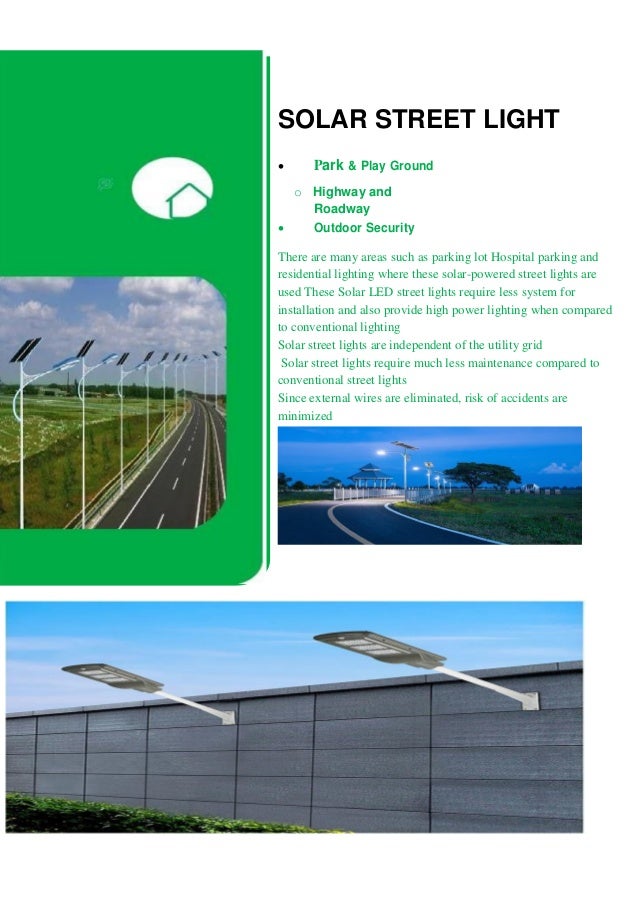 SOLAR STREET LIGHT
 Park & Play Ground 
o Highway and
Roadway
 Outdoor Security 
There are many areas such as parking lot Hospital parking and
residential lighting where these solar-powered street lights are
used These Solar LED street lights require less system for
installation and also provide high power lighting when compared
to conventional lighting
Solar street lights are independent of the utility grid
Solar street lights require much less maintenance compared to
conventional street lights
Since external wires are eliminated, risk of accidents are
minimized
 