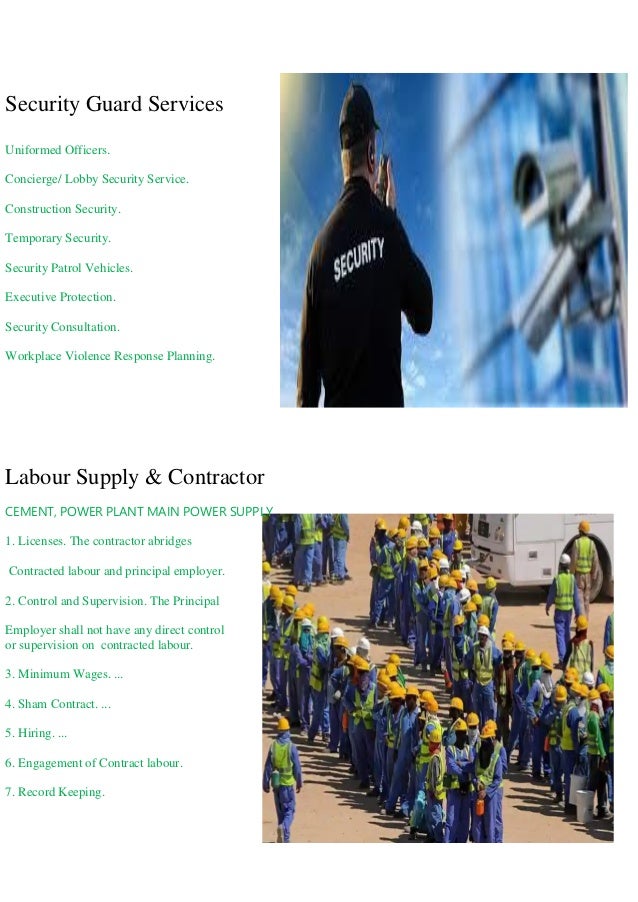 Security Guard Services
Uniformed Officers.
Concierge/ Lobby Security Service.
Construction Security.
Temporary Security.
Security Patrol Vehicles.
Executive Protection.
Security Consultation.
Workplace Violence Response Planning.
Labour Supply & Contractor
CEMENT, POWER PLANT MAIN POWER SUPPLY
1. Licenses. The contractor abridges
Contracted labour and principal employer.
2. Control and Supervision. The Principal
Employer shall not have any direct control
or supervision on contracted labour.
3. Minimum Wages. ...
4. Sham Contract. ...
5. Hiring. ...
6. Engagement of Contract labour.
7. Record Keeping.
 