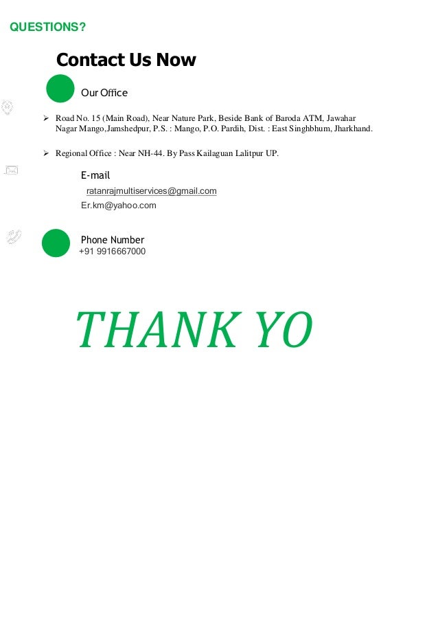 QUESTIONS?
Contact Us Now
Our Oﬀice
 Road No. 15 (Main Road), Near Nature Park, Beside Bank of Baroda ATM, Jawahar
Nagar Mango,Jamshedpur, P.S. : Mango, P.O. Pardih, Dist. : East Singhbhum, Jharkhand.
 Regional Office : Near NH-44. By Pass Kailaguan Lalitpur UP.
E-mail
ratanrajmultiservices@gmail.com
Er.km@yahoo.com
Phone Number
+91 9916667000
THANK YO
 