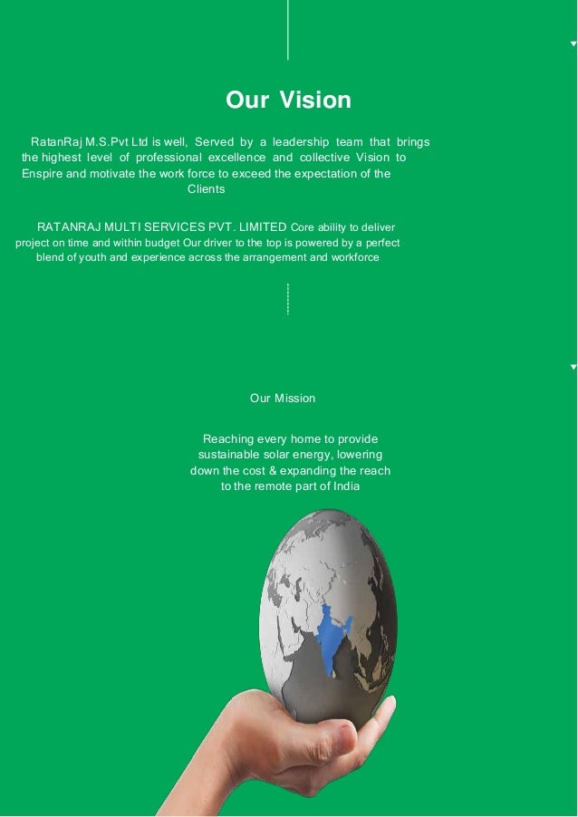 Our Vision
RatanRaj M.S.Pvt Ltd is well, Served by a leadership team that brings
the highest level of professional excellence and collective Vision to
Enspire and motivate the work force to exceed the expectation of the
Clients
RATANRAJ MULTI SERVICES PVT. LIMITED Core ability to deliver
project on time and within budget Our driver to the top is powered by a perfect
blend of youth and experience across the arrangement and workforce
Our Mission
Reaching every home to provide
sustainable solar energy, lowering
down the cost & expanding the reach
to the remote part of India
 