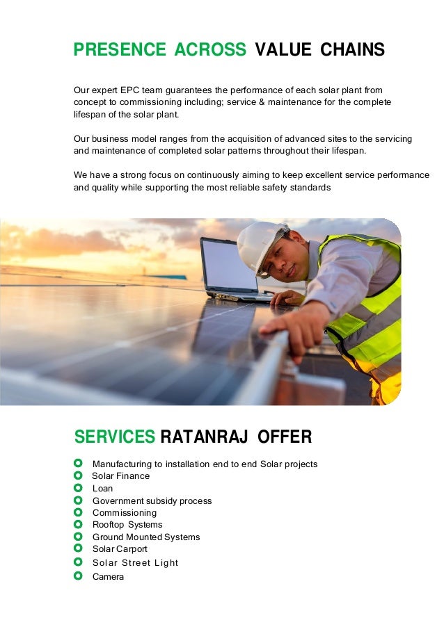 PRESENCE ACROSS VALUE CHAINS
Our expert EPC team guarantees the performance of each solar plant from
concept to commissioning including; service & maintenance for the complete
lifespan of the solar plant.
Our business model ranges from the acquisition of advanced sites to the servicing
and maintenance of completed solar patterns throughout their lifespan.
We have a strong focus on continuously aiming to keep excellent service performance
and quality while supporting the most reliable safety standards
SERVICES RATANRAJ OFFER
Manufacturing to installation end to end Solar projects
Solar Finance
Loan
Government subsidy process
Commissioning
Rooftop Systems
Ground Mounted Systems
Solar Carport
Solar Street Light
Camera
 