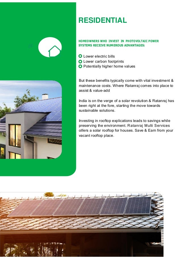 RESIDENTIAL
HOMEOWNERS WHO INVEST IN PHOTOVOLTAIC POWER
SYSTEMS RECEIVE NUMEROUS ADVANTAGES:
Lower electric bills
Lower carbon footprints
Potentially higher home values
But these beneﬁts typically come with vital investment &
maintenance costs. Where Ratanraj comes into place to
assist & value-add
India is on the verge of a solar revolution & Ratanraj has
been right at the fore, starting the move towards
sustainable solutions.
Investing in rooftop explications leads to savings while
preserving the environment. Ratanraj Multi Services
oﬀers a solar rooftop for houses. Save & Earn from your
vacant rooftop place.
 