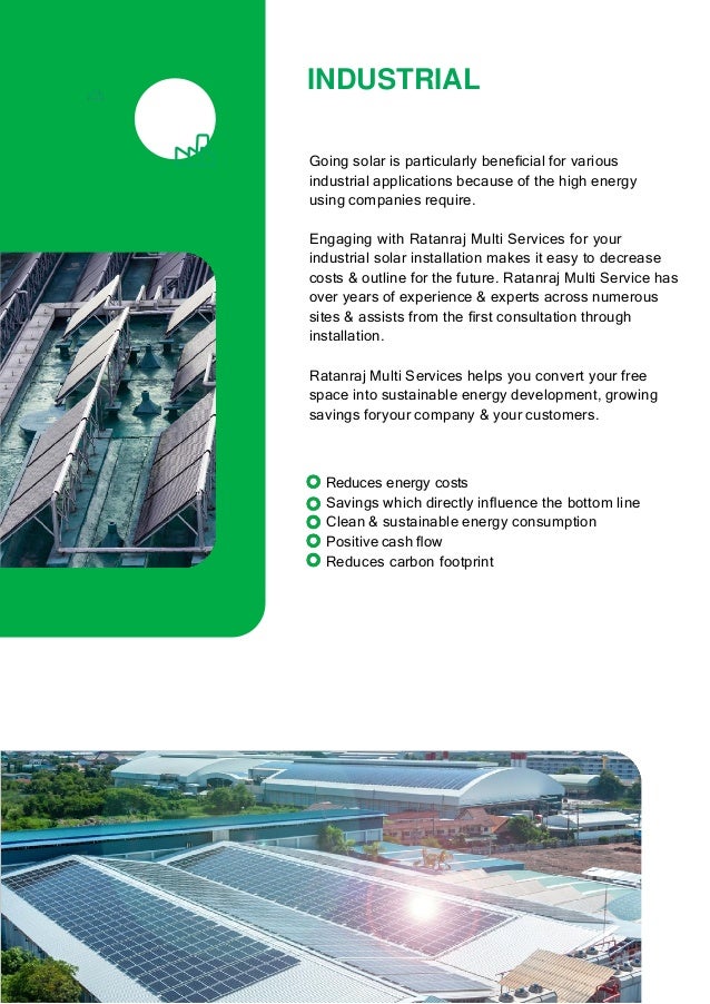 INDUSTRIAL
Going solar is particularly beneﬁcial for various
industrial applications because of the high energy
using companies require.
Engaging with Ratanraj Multi Services for your
industrial solar installation makes it easy to decrease
costs & outline for the future. Ratanraj Multi Service has
over years of experience & experts across numerous
sites & assists from the ﬁrst consultation through
installation.
Ratanraj Multi Services helps you convert your free
space into sustainable energy development, growing
savings foryour company & your customers.
Reduces energy costs
Savings which directly inﬂuence the bottom line
Clean & sustainable energy consumption
Positive cash ﬂow
Reduces carbon footprint
 