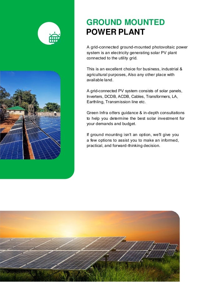 GROUND MOUNTED
POWER PLANT
A grid-connected ground-mounted photovoltaic power
system is an electricity generating solar PV plant
connected to the utility grid.
This is an excellent choice for business, industrial &
agricultural purposes, Also any other place with
available land.
A grid-connected PV system consists of solar panels,
Inverters, DCDB, ACDB, Cables, Transformers, LA,
Earthling, Transmission line etc.
Green Infra oﬀers guidance & in-depth consultations
to help you determine the best solar investment for
your demands and budget.
If ground mounting isn't an option, we'll give you
a few options to assist you to make an informed,
practical, and forward-thinking decision.
 