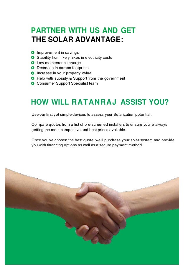 PARTNER WITH US AND GET
THE SOLAR ADVANTAGE:
Improvement in savings
Stability from likely hikes in electricity costs
Low maintenance charge
Decrease in carbon footprints
Increase in your property value
Help with subsidy & Support from the government
Consumer Support Specialist team
HOW WILL RATANRAJ ASSIST YOU?
Use our ﬁrst yet simple devices to assess your Solarization potential.
Compare quotes from a list of pre-screened installers to ensure you're always
getting the most competitive and best prices available.
Once you've chosen the best quote, we'll purchase your solar system and provide
you with ﬁnancing options as well as a secure payment method
 