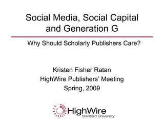 Social Media, Social Capital
    and Generation G
Why Should Scholarly Publishers Care?



        Kristen Fisher Ratan
    HighWire Publishers’ Meeting
            Spring, 2009
 