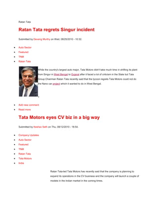 Ratan Tata <br />Ratan Tata regrets Singur incident <br />Submitted by Devang Murthy on Wed, 08/25/2010 - 10:32. <br />Auto Sector<br />Featured<br />TNM<br />Ratan Tata<br />left0While the country's largest auto major, Tata Motors didn't take much time in shifting its plant from Singur in West Bengal to Gujarat after it faced a lot of criticism in the State but Tata Group Chairman Ratan Tata recently said that the tycoon regrets Tata Motors could not do the Nano car project which it wanted to do in West Bengal.<br />» <br /> HYPERLINK quot;
http://www.topnews.in/comment/reply/270961quot;
  quot;
comment-formquot;
  quot;
Add a new comment to this page.quot;
 Add new comment<br /> HYPERLINK quot;
http://www.topnews.in/ratan-tata-regrets-singur-incident-2270961quot;
  quot;
Read the rest of this posting.quot;
 Read more<br /> HYPERLINK quot;
http://www.topnews.in/tata-motors-eyes-cv-biz-big-way-2268860quot;
 Tata Motors eyes CV biz in a big way<br />Submitted by  HYPERLINK quot;
http://www.topnews.in/user/keshav-sethquot;
  quot;
View user profile.quot;
 Keshav Seth on Thu, 08/12/2010 - 18:54. <br /> HYPERLINK quot;
http://www.topnews.in/business-news/company-updatesquot;
  quot;
quot;
 Company Updates<br /> HYPERLINK quot;
http://www.topnews.in/business-news/auto-sectorquot;
  quot;
quot;
 Auto Sector<br /> HYPERLINK quot;
http://www.topnews.in/general/featuredquot;
  quot;
quot;
 Featured<br /> HYPERLINK quot;
http://www.topnews.in/general/tnmquot;
  quot;
quot;
 TNM<br /> HYPERLINK quot;
http://www.topnews.in/people/ratan-tataquot;
  quot;
quot;
 Ratan Tata<br /> HYPERLINK quot;
http://www.topnews.in/companies/tata-motorsquot;
  quot;
quot;
 Tata Motors<br /> HYPERLINK quot;
http://www.topnews.in/regions/indiaquot;
  quot;
quot;
 India<br />Ratan Tata-led Tata Motors has recently said that the company is planning to expand its operations in the CV business and the company will launch a couple of models in the Indian market in the coming times. <br />Tata Motors Group's Managing Director and CEO, Carl Peter Forster recently said that the company will launch a few more models in the Indian market by the year-end. <br />While the move comes in the wake of a rising demand for trucks and automobiles in the domestic market, Forster also mentioned the fact that the upcoming models will be from the Jaguar brand in the domestic circuit. <br />» <br /> HYPERLINK quot;
http://www.topnews.in/comment/reply/268860quot;
  quot;
comment-formquot;
  quot;
Add a new comment to this page.quot;
 Add new comment<br /> HYPERLINK quot;
http://www.topnews.in/tata-motors-eyes-cv-biz-big-way-2268860quot;
  quot;
Read the rest of this posting.quot;
 Read more<br /> HYPERLINK quot;
http://www.topnews.in/successor-shouldnt-be-anti-or-proparsisays-ratan-tata-2268755quot;
 Successor shouldn't be anti or pro-Parsi-Says Ratan Tata <br />Submitted by  HYPERLINK quot;
http://www.topnews.in/user/devang-murthyquot;
  quot;
View user profile.quot;
 Devang Murthy on Wed, 08/11/2010 - 10:32. <br /> HYPERLINK quot;
http://www.topnews.in/business-news/company-updatesquot;
  quot;
quot;
 Company Updates<br /> HYPERLINK quot;
http://www.topnews.in/general/featuredquot;
  quot;
quot;
 Featured<br /> HYPERLINK quot;
http://www.topnews.in/general/tnmquot;
  quot;
quot;
 TNM<br /> HYPERLINK quot;
http://www.topnews.in/people/ratan-tataquot;
  quot;
quot;
 Ratan Tata<br />left0Finally, Tata Group Chairman, Ratan Tata has opened his mouth over the issue of his successor. At the Annual General Meeting of Tata Chemicals he was quizzed on his successor.<br />The shareholders had asked that whether a quot;
Parsi, Indian or a foreignerquot;
 is going to replace him. In replay Mr. Ratan Tata had said that the Tata group is an Indian group. It doesn’t belong to any single group like Parsi or anybody else. Mr. Tata has also said that his successor won’t be either pro or anti Parsi.<br />» <br /> HYPERLINK quot;
http://www.topnews.in/comment/reply/268755quot;
  quot;
comment-formquot;
  quot;
Add a new comment to this page.quot;
 Add new comment<br /> HYPERLINK quot;
http://www.topnews.in/successor-shouldnt-be-anti-or-proparsisays-ratan-tata-2268755quot;
  quot;
Read the rest of this posting.quot;
 Read more<br /> HYPERLINK quot;
http://www.topnews.in/ratan-tata-named-businessman-decade-2268564quot;
 Ratan Tata Named 'Businessman Of The Decade'<br />Submitted by  HYPERLINK quot;
http://www.topnews.in/user/keshav-sethquot;
  quot;
View user profile.quot;
 Keshav Seth on Sun, 08/08/2010 - 08:12. <br /> HYPERLINK quot;
http://www.topnews.in/business-news/india-businessquot;
  quot;
quot;
 India Business<br /> HYPERLINK quot;
http://www.topnews.in/general/featuredquot;
  quot;
quot;
 Featured<br /> HYPERLINK quot;
http://www.topnews.in/people/ratan-tataquot;
  quot;
quot;
 Ratan Tata<br />left0Ratan Tata is the epitome of sincerity, truthfulness and inspirational leadership, is how Maharashtra Governor K. Sankaranarayanan explained the entrepreneur while declaring him with the 'Businessman of the Decade Award'.<br />After giving the prize on behalf of the Federation of Indo-Israeli Chambers of Commerce, Gov. Sankaranarayanan valuated Tata for placing the nation foremost and maintaining morality and trusteeship in businesses. <br />The governor also said that the Tata Group touched the life of every Indian by some means.<br />» <br /> HYPERLINK quot;
http://www.topnews.in/comment/reply/268564quot;
  quot;
comment-formquot;
  quot;
Add a new comment to this page.quot;
 Add new comment<br /> HYPERLINK quot;
http://www.topnews.in/ratan-tata-named-businessman-decade-2268564quot;
  quot;
Read the rest of this posting.quot;
 Read more<br /> HYPERLINK quot;
http://www.topnews.in/tatas-new-head-be-announced-march-2268480quot;
 Tata's new head to be announced by March<br />Submitted by  HYPERLINK quot;
http://www.topnews.in/user/keshav-sethquot;
  quot;
View user profile.quot;
 Keshav Seth on Fri, 08/06/2010 - 14:35. <br /> HYPERLINK quot;
http://www.topnews.in/business-news/company-updatesquot;
  quot;
quot;
 Company Updates<br /> HYPERLINK quot;
http://www.topnews.in/general/featuredquot;
  quot;
quot;
 Featured<br /> HYPERLINK quot;
http://www.topnews.in/general/tnmquot;
  quot;
quot;
 TNM<br /> HYPERLINK quot;
http://www.topnews.in/people/ratan-tataquot;
  quot;
quot;
 Ratan Tata<br /> HYPERLINK quot;
http://www.topnews.in/companies/tata-groupquot;
  quot;
quot;
 Tata Group<br /> HYPERLINK quot;
http://www.topnews.in/regions/indiaquot;
  quot;
quot;
 India<br />Finally a time has been set in the long awaited announcement. Tata Group is expected to get the successor of Ratan Tata by March next year. At least name of the person is going to be revealed by that time.<br />A panel has already been formed by the Tata Sons to decide upon the name just two days back. The group currently has sales of $71 billion and has 98 companies under its fold.<br />The successor is going to be chosen much ahead of Ratan Tata's retirement which is to take place in 2012. Such a time lag is important so that a smooth transition can be ensured.<br />» <br /> HYPERLINK quot;
http://www.topnews.in/comment/reply/268480quot;
  quot;
comment-formquot;
  quot;
Add a new comment to this page.quot;
 Add new comment<br /> HYPERLINK quot;
http://www.topnews.in/tatas-new-head-be-announced-march-2268480quot;
  quot;
Read the rest of this posting.quot;
 Read more<br /> HYPERLINK quot;
http://www.topnews.in/tata-sons-scouting-next-ratan-tata-2268347quot;
 Tata Sons scouting for the next Ratan Tata<br />Submitted by  HYPERLINK quot;
http://www.topnews.in/user/devang-murthyquot;
  quot;
View user profile.quot;
 Devang Murthy on Thu, 08/05/2010 - 15:07. <br /> HYPERLINK quot;
http://www.topnews.in/business-news/company-updatesquot;
  quot;
quot;
 Company Updates<br /> HYPERLINK quot;
http://www.topnews.in/business-news/auto-sectorquot;
  quot;
quot;
 Auto Sector<br /> HYPERLINK quot;
http://www.topnews.in/general/featuredquot;
  quot;
quot;
 Featured<br /> HYPERLINK quot;
http://www.topnews.in/general/tnmquot;
  quot;
quot;
 TNM<br /> HYPERLINK quot;
http://www.topnews.in/people/ratan-tataquot;
  quot;
quot;
 Ratan Tata<br /> HYPERLINK quot;
http://www.topnews.in/companies/tata-groupquot;
  quot;
quot;
 Tata Group<br /> HYPERLINK quot;
http://www.topnews.in/regions/indiaquot;
  quot;
quot;
 India<br />left0In a major announcement in the country, the $71-billion Tata Group has recently said it has already begun the process to select a successor for its chairman, Ratan N Tata, who is due to retire by the end of 2012. <br />Tata Sons, which is the holding company of the Group has said that it has formed a five-member selection committee, to scout within the group as well as outside and overseas. <br />It is to be mentioned here that while the company refrain from the divulging the names of the people in the committee but said one of the members will come from outside the country. <br />» <br /> HYPERLINK quot;
http://www.topnews.in/comment/reply/268347quot;
  quot;
comment-formquot;
  quot;
Add a new comment to this page.quot;
 Add new comment<br /> HYPERLINK quot;
http://www.topnews.in/tata-sons-scouting-next-ratan-tata-2268347quot;
  quot;
Read the rest of this posting.quot;
 Read more<br /> HYPERLINK quot;
http://www.topnews.in/committee-set-find-ratans-successor-2268254quot;
 Committee set up to find Ratan's successor<br />Submitted by  HYPERLINK quot;
http://www.topnews.in/user/shilpa-mahapatrequot;
  quot;
View user profile.quot;
 Shilpa Mahapatre on Thu, 08/05/2010 - 08:11. <br /> HYPERLINK quot;
http://www.topnews.in/business-news/company-updatesquot;
  quot;
quot;
 Company Updates<br /> HYPERLINK quot;
http://www.topnews.in/general/featuredquot;
  quot;
quot;
 Featured<br /> HYPERLINK quot;
http://www.topnews.in/general/tnmquot;
  quot;
quot;
 TNM<br /> HYPERLINK quot;
http://www.topnews.in/people/ratan-tataquot;
  quot;
quot;
 Ratan Tata<br />left0A selection committee has been set up by the board of Tata Sons in a bid to find out the successor of current Chairman of the conglomerate, Ratan Tata.<br />The constitution of the committee is going to have five members including one external member as well. Ratan Tata is going to retire in December 2012 and the panel is said to have started its work already.<br />» <br /> HYPERLINK quot;
http://www.topnews.in/comment/reply/268254quot;
  quot;
comment-formquot;
  quot;
Add a new comment to this page.quot;
 Add new comment<br /> HYPERLINK quot;
http://www.topnews.in/committee-set-find-ratans-successor-2268254quot;
  quot;
Read the rest of this posting.quot;
 Read more<br /> HYPERLINK quot;
http://www.topnews.in/sanand-land-high-2267513quot;
 Sanand land on a high <br />Submitted by  HYPERLINK quot;
http://www.topnews.in/user/devang-murthyquot;
  quot;
View user profile.quot;
 Devang Murthy on Tue, 07/27/2010 - 08:48. <br /> HYPERLINK quot;
http://www.topnews.in/business-news/company-updatesquot;
  quot;
quot;
 Company Updates<br /> HYPERLINK quot;
http://www.topnews.in/business-news/auto-sectorquot;
  quot;
quot;
 Auto Sector<br /> HYPERLINK quot;
http://www.topnews.in/general/featuredquot;
  quot;
quot;
 Featured<br /> HYPERLINK quot;
http://www.topnews.in/general/tnmquot;
  quot;
quot;
 TNM<br /> HYPERLINK quot;
http://www.topnews.in/people/narendra-modiquot;
  quot;
quot;
 Narendra Modi<br /> HYPERLINK quot;
http://www.topnews.in/people/ratan-tataquot;
  quot;
quot;
 Ratan Tata<br /> HYPERLINK quot;
http://www.topnews.in/companies/tataquot;
  quot;
quot;
 TATA<br /> HYPERLINK quot;
http://www.topnews.in/regions/india-newsquot;
  quot;
quot;
 India News<br />Since the point of time when the Chief Minister of Gujarat Narendra Modi sent an SMS to Ratan Tata to come to Gujarat and it make it the home for the small wonder - Tata Nano, the Sanand land has turned into gold. According to the estimates, after Tata's decided to shift to Gujarat, the land prices have gone up by almost 25 times and the farmers operating and living around the area are surely thanking their stars. <br />» <br /> HYPERLINK quot;
http://www.topnews.in/comment/reply/267513quot;
  quot;
comment-formquot;
  quot;
Add a new comment to this page.quot;
 Add new comment<br /> HYPERLINK quot;
http://www.topnews.in/sanand-land-high-2267513quot;
  quot;
Read the rest of this posting.quot;
 Read more<br /> HYPERLINK quot;
http://www.topnews.in/nano-selling-black-2261446quot;
 Nano selling in black<br />Submitted by  HYPERLINK quot;
http://www.topnews.in/user/devang-murthyquot;
  quot;
View user profile.quot;
 Devang Murthy on Tue, 05/11/2010 - 21:53. <br /> HYPERLINK quot;
http://www.topnews.in/business-news/auto-sectorquot;
  quot;
quot;
 Auto Sector<br /> HYPERLINK quot;
http://www.topnews.in/general/featuredquot;
  quot;
quot;
 Featured<br /> HYPERLINK quot;
http://www.topnews.in/general/tnmquot;
  quot;
quot;
 TNM<br /> HYPERLINK quot;
http://www.topnews.in/people/ratan-tataquot;
  quot;
quot;
 Ratan Tata<br /> HYPERLINK quot;
http://www.topnews.in/companies/tata-motorsquot;
  quot;
quot;
 Tata Motors<br /> HYPERLINK quot;
http://www.topnews.in/regions/indiaquot;
  quot;
quot;
 India<br />After Ratan Tata made his dream of launching a car priced at Rs. One lakh true in 2009 when it officially gave the keys of its first owner, the small wonder from the Tata Motors stable was believed to create magic in the Indian automobile industry. <br />However, the fact that it still hasn't reached a state of high volumes, the road has still many miles left for Nano to cover. <br />» <br /> HYPERLINK quot;
http://www.topnews.in/comment/reply/261446quot;
  quot;
comment-formquot;
  quot;
Add a new comment to this page.quot;
 Add new comment<br /> HYPERLINK quot;
http://www.topnews.in/nano-selling-black-2261446quot;
  quot;
Read the rest of this posting.quot;
 Read more<br /> HYPERLINK quot;
http://www.topnews.in/tata-nano-may-lose-its-onelakh-tag-2256302quot;
 Tata Nano may lose its one-lakh tag<br />Submitted by  HYPERLINK quot;
http://www.topnews.in/user/devang-murthyquot;
  quot;
View user profile.quot;
 Devang Murthy on Mon, 03/15/2010 - 11:27. <br /> HYPERLINK quot;
http://www.topnews.in/business-news/company-newsquot;
  quot;
quot;
 Company News<br /> HYPERLINK quot;
http://www.topnews.in/business-news/auto-sectorquot;
  quot;
quot;
 Auto Sector<br /> HYPERLINK quot;
http://www.topnews.in/general/featuredquot;
  quot;
quot;
 Featured<br /> HYPERLINK quot;
http://www.topnews.in/general/tnmquot;
  quot;
quot;
 TNM<br /> HYPERLINK quot;
http://www.topnews.in/people/ratan-tataquot;
  quot;
quot;
 Ratan Tata<br /> HYPERLINK quot;
http://www.topnews.in/companies/tata-motorsquot;
  quot;
quot;
 Tata Motors<br />left0While it was Ratan Tata's dream to launch small and affordable car for Indian consumers with a price tag of Rs. One lakh car was successful as the company launched it last year amid tremendous coverage from media agencies, the car may lose its price advantage. The small car will most probably lose the one-lakh tag soon as the second round of bookings open in the last quarter of the current year. <br />» <br /> HYPERLINK quot;
http://www.topnews.in/comment/reply/256302quot;
  quot;
comment-formquot;
  quot;
Add a new comment to this page.quot;
 Add new comment<br /> HYPERLINK quot;
http://www.topnews.in/tata-nano-may-lose-its-onelakh-tag-2256302quot;
  quot;
Read the rest of this posting.quot;
 Read more<br /> HYPERLINK quot;
http://www.topnews.in/ratan-tata-eyes-investment-canadian-mining-segment-2254155quot;
 Ratan Tata Eyes Investment In Canadian Mining Segment<br />Submitted by  HYPERLINK quot;
http://www.topnews.in/user/shilpa-mahapatrequot;
  quot;
View user profile.quot;
 Shilpa Mahapatre on Sat, 02/20/2010 - 09:11. <br /> HYPERLINK quot;
http://www.topnews.in/business-news/company-newsquot;
  quot;
quot;
 Company News<br /> HYPERLINK quot;
http://www.topnews.in/general/featuredquot;
  quot;
quot;
 Featured<br /> HYPERLINK quot;
http://www.topnews.in/people/ratan-tataquot;
  quot;
quot;
 Ratan Tata<br /> HYPERLINK quot;
http://www.topnews.in/companies/tcsquot;
  quot;
quot;
 TCS<br /> HYPERLINK quot;
http://www.topnews.in/regions/canadaquot;
  quot;
quot;
 Canada<br />left0Tata Group chairman Ratan Tata has said his company will strengthen its presence in Canadian market, hinting at mining as one of the fields.<br />Presently, Tata Consultancy Services (TCS) has businesses across Canada, having offices in Montreal, Calgary and Mississauga in the Greater Toronto Area and presence in other cities.<br />The group bought the Canada-based Teleglobe in the year 2005. Based in Montreal, it runs as a division of Tata's Videsh Sanchar Nigam Limited.<br />» <br /> HYPERLINK quot;
http://www.topnews.in/comment/reply/254155quot;
  quot;
comment-formquot;
  quot;
Add a new comment to this page.quot;
 Add new comment<br /> HYPERLINK quot;
http://www.topnews.in/ratan-tata-eyes-investment-canadian-mining-segment-2254155quot;
  quot;
Read the rest of this posting.quot;
 Read more<br /> HYPERLINK quot;
http://www.topnews.in/west-bengal-government-initiates-talks-tatas-get-back-singur-land-2247730quot;
 West Bengal government initiates talks with Tatas to get back Singur land<br />Submitted by  HYPERLINK quot;
http://www.topnews.in/user/divesh-sharmaquot;
  quot;
View user profile.quot;
 Divesh Sharma on Sun, 12/27/2009 - 19:02. <br /> HYPERLINK quot;
http://www.topnews.in/business-news/auto-sectorquot;
  quot;
quot;
 Auto Sector<br /> HYPERLINK quot;
http://www.topnews.in/general/featuredquot;
  quot;
quot;
 Featured<br /> HYPERLINK quot;
http://www.topnews.in/general/tnmquot;
  quot;
quot;
 TNM<br /> HYPERLINK quot;
http://www.topnews.in/people/ratan-tataquot;
  quot;
quot;
 Ratan Tata<br /> HYPERLINK quot;
http://www.topnews.in/companies/tata-motorsquot;
  quot;
quot;
 Tata Motors<br /> HYPERLINK quot;
http://www.topnews.in/regions/singurquot;
  quot;
quot;
 Singur<br /> HYPERLINK quot;
http://www.topnews.in/regions/west-bengalquot;
  quot;
quot;
 West Bengal<br />left0During the course of his conversation with reporters at the Secretariat on Saturday, West Bengal Chief Secretary Ashok Mohan Chakraborti confirmed that the State government had initiated formal talks with the Tatas about getting back the Singur land, taken by the Tata group for locating its Nano small car project.<br />The 997-acre land, which the government had acquired on behalf of the Tatas and leased out to Tata Motors for setting up Nano factory, has been left unused by Tata. Since the land has not been put to use as per the terms of the agreement, the government is asking the company to return it.<br />» <br /> HYPERLINK quot;
http://www.topnews.in/comment/reply/247730quot;
  quot;
comment-formquot;
  quot;
Add a new comment to this page.quot;
 Add new comment<br /> HYPERLINK quot;
http://www.topnews.in/west-bengal-government-initiates-talks-tatas-get-back-singur-land-2247730quot;
  quot;
Read the rest of this posting.quot;
 Read more<br /> HYPERLINK quot;
http://www.topnews.in/most-bschool-students-fear-recession-has-hit-placements-2245639quot;
 Most B-school students fear recession has hit placements<br />Submitted by  HYPERLINK quot;
http://www.topnews.in/user/hardeep-sidhuquot;
  quot;
View user profile.quot;
 Hardeep Sidhu on Fri, 12/18/2009 - 14:14. <br /> HYPERLINK quot;
http://www.topnews.in/general/featuredquot;
  quot;
quot;
 Featured<br /> HYPERLINK quot;
http://www.topnews.in/people/ratan-tataquot;
  quot;
quot;
 Ratan Tata<br /> HYPERLINK quot;
http://www.topnews.in/regions/indiaquot;
  quot;
quot;
 India<br /> HYPERLINK quot;
http://www.topnews.in/regions/new-delhiquot;
  quot;
quot;
 New Delhi<br />left0New Delhi, Dec 18 : A survey amongst 1,362 students in 40 business schools across the country reveals that 74 percent of them fear that recession has affected their placement opportunities. <br />The study, conducted by the Nielson group said that corporate honcho Ratan Tata is the role model of most management students. <br />quot;
In line with last year's survey, Ratan Tata remains the role model for management students due to graduate in 2010,quot;
 the survey said. <br />» <br /> HYPERLINK quot;
http://www.topnews.in/comment/reply/245639quot;
  quot;
comment-formquot;
  quot;
Add a new comment to this page.quot;
 Add new comment<br /> HYPERLINK quot;
http://www.topnews.in/most-bschool-students-fear-recession-has-hit-placements-2245639quot;
  quot;
Read the rest of this posting.quot;
 Read more<br /> HYPERLINK quot;
http://www.topnews.in/quest-create-enhanced-lifestyle-not-develop-cheap-products-2242906quot;
 ‘The quest is to create enhanced lifestyle, not develop cheap products’<br />Submitted by  HYPERLINK quot;
http://www.topnews.in/user/sarthak-guptaquot;
  quot;
View user profile.quot;
 Sarthak Gupta on Tue, 12/08/2009 - 07:25. <br /> HYPERLINK quot;
http://www.topnews.in/general/featuredquot;
  quot;
quot;
 Featured<br /> HYPERLINK quot;
http://www.topnews.in/people/ratan-tataquot;
  quot;
quot;
 Ratan Tata<br /> HYPERLINK quot;
http://www.topnews.in/regions/indiaquot;
  quot;
quot;
 India<br />Ratan Tata speaks to HT on Swach, the new water purifier from his group. <br />On the strategy behind ‘Swach’75 per cent of the rural population does not have access to safe drinking water. The Tata Group took this challenge of providing safe drinking water four years ago. The basic idea stems from the Tata Group’s philosophy to enhance the quality of life.<br />On marketing this product The company is using the AIR (awareness, innovation and reach) philosophy to market the product. It is banking on Tata Salt’s distribution network and is looking at tie-ups with NGOs and private partners as well. Tata is looking at traditional as well as non-traditional partnerships.<br />» <br /> HYPERLINK quot;
http://www.topnews.in/comment/reply/242906quot;
  quot;
comment-formquot;
  quot;
Add a new comment to this page.quot;
 Add new comment<br /> HYPERLINK quot;
http://www.topnews.in/quest-create-enhanced-lifestyle-not-develop-cheap-products-2242906quot;
  quot;
Read the rest of this posting.quot;
 Read more<br /> HYPERLINK quot;
http://www.topnews.in/ratan-tata-says-willing-return-singur-land-if-compensated-2209222quot;
 Ratan Tata says willing to return Singur land if compensated<br />Submitted by  HYPERLINK quot;
http://www.topnews.in/user/mohit-joshiquot;
  quot;
View user profile.quot;
 Mohit Joshi on Tue, 09/01/2009 - 12:55. <br /> HYPERLINK quot;
http://www.topnews.in/general/featuredquot;
  quot;
quot;
 Featured<br /> HYPERLINK quot;
http://www.topnews.in/people/ratan-tataquot;
  quot;
quot;
 Ratan Tata<br /> HYPERLINK quot;
http://www.topnews.in/regions/indiaquot;
  quot;
quot;
 India<br /> HYPERLINK quot;
http://www.topnews.in/regions/kolkataquot;
  quot;
quot;
 Kolkata<br /> HYPERLINK quot;
http://www.topnews.in/regions/west-bengalquot;
  quot;
quot;
 West Bengal<br />right0Kolkata, Sep. 1 : TATA Group chairman Ratan Tata on Tuesday told a press conference here that the failed NANO plant at Singur had cost him about 500 crore rupees, and he was willing to return the land if the State Government compensated Tata Motors.<br />quot;
We do not want to sit on the land. We will return it if the State Government compensates us for the investments made there,” Ratan Tata said.<br />» <br /> HYPERLINK quot;
http://www.topnews.in/comment/reply/209222quot;
  quot;
comment-formquot;
  quot;
Add a new comment to this page.quot;
 Add new comment<br /> HYPERLINK quot;
http://www.topnews.in/ratan-tata-says-willing-return-singur-land-if-compensated-2209222quot;
  quot;
Read the rest of this posting.quot;
 Read more<br /> HYPERLINK quot;
http://www.topnews.in/tatas-look-cut-operating-costs-jlr-2206970quot;
 Tatas look to cut operating costs at JLR<br />Submitted by  HYPERLINK quot;
http://www.topnews.in/user/keshav-sethquot;
  quot;
View user profile.quot;
 Keshav Seth on Wed, 08/26/2009 - 14:58. <br /> HYPERLINK quot;
http://www.topnews.in/business-news/company-newsquot;
  quot;
quot;
 Company News<br /> HYPERLINK quot;
http://www.topnews.in/business-news/auto-sectorquot;
  quot;
quot;
 Auto Sector<br /> HYPERLINK quot;
http://www.topnews.in/general/featuredquot;
  quot;
quot;
 Featured<br /> HYPERLINK quot;
http://www.topnews.in/general/tnmquot;
  quot;
quot;
 TNM<br /> HYPERLINK quot;
http://www.topnews.in/people/ratan-tataquot;
  quot;
quot;
 Ratan Tata<br /> HYPERLINK quot;
http://www.topnews.in/companies/tata-motorsquot;
  quot;
quot;
 Tata Motors<br /> HYPERLINK quot;
http://www.topnews.in/regions/united-kingdomquot;
  quot;
quot;
 United Kingdom<br />left0TATAs have announced to take some concrete measures to curtail rising operational costs at Jaguar Land Rover (JLR) in order to improve margins and to turn it into a cost effective company.<br />However, the company has not announced any official time frame to revive JLR.<br />Company’s Chairman Ratan Tata, addressing the 64th annual general meeting of the company, said, “We would finance and leverage the company even further. There have been some encouraging signs. There are some new products still to come.”<br />» <br /> HYPERLINK quot;
http://www.topnews.in/comment/reply/206970quot;
  quot;
comment-formquot;
  quot;
Add a new comment to this page.quot;
 Add new comment<br /> HYPERLINK quot;
http://www.topnews.in/tatas-look-cut-operating-costs-jlr-2206970quot;
  quot;
Read the rest of this posting.quot;
 Read more<br /> HYPERLINK quot;
http://www.topnews.in/tata-warned-accept-revised-jaguar-land-rover-deal-2190740quot;
 Tata warned to accept revised Jaguar Land Rover deal<br />Submitted by  HYPERLINK quot;
http://www.topnews.in/user/sahil-nagpalquot;
  quot;
View user profile.quot;
 Sahil Nagpal on Sun, 07/19/2009 - 06:17. <br /> HYPERLINK quot;
http://www.topnews.in/business-news/company-newsquot;
  quot;
quot;
 Company News<br /> HYPERLINK quot;
http://www.topnews.in/business-news/auto-sectorquot;
  quot;
quot;
 Auto Sector<br /> HYPERLINK quot;
http://www.topnews.in/people/ratan-tataquot;
  quot;
quot;
 Ratan Tata<br /> HYPERLINK quot;
http://www.topnews.in/companies/tata-motorsquot;
  quot;
quot;
 Tata Motors<br /> HYPERLINK quot;
http://www.topnews.in/regions/united-kingdomquot;
  quot;
quot;
 United Kingdom<br />London, July 19 : British Business secretary Lord Mandelson has warned Tata Motors, the owner of Jaguar Land Rover (JLR), to accept a revised proposal to guarantee hundreds of millions of pounds in short-term funding or risk seeing it taken off the table.<br />Following a fresh funding proposal that was made by the British Government earlier this month, Mandelson warned Tata Motors recently. <br />The revised deal proposed by the Government is understood to have removed a contentious condition contained in the original offer to which Tata objected that would have given the taxpayer board representation at the JLR. <br />» <br /> HYPERLINK quot;
http://www.topnews.in/comment/reply/190740quot;
  quot;
comment-formquot;
  quot;
Add a new comment to this page.quot;
 Add new comment<br /> HYPERLINK quot;
http://www.topnews.in/tata-warned-accept-revised-jaguar-land-rover-deal-2190740quot;
  quot;
Read the rest of this posting.quot;
 Read more<br /> HYPERLINK quot;
http://www.topnews.in/ratan-tata-delivers-first-nano-mumbai-2190659quot;
 Ratan Tata delivers first Nano in Mumbai <br />Submitted by  HYPERLINK quot;
http://www.topnews.in/user/keshav-sethquot;
  quot;
View user profile.quot;
 Keshav Seth on Sat, 07/18/2009 - 14:01. <br /> HYPERLINK quot;
http://www.topnews.in/business-news/india-businessquot;
  quot;
quot;
 India Business<br /> HYPERLINK quot;
http://www.topnews.in/business-news/auto-sectorquot;
  quot;
quot;
 Auto Sector<br /> HYPERLINK quot;
http://www.topnews.in/general/featuredquot;
  quot;
quot;
 Featured<br /> HYPERLINK quot;
http://www.topnews.in/general/tnmquot;
  quot;
quot;
 TNM<br /> HYPERLINK quot;
http://www.topnews.in/people/ratan-tataquot;
  quot;
quot;
 Ratan Tata<br /> HYPERLINK quot;
http://www.topnews.in/companies/tata-motorsquot;
  quot;
quot;
 Tata Motors<br /> HYPERLINK quot;
http://www.topnews.in/regions/mumbaiquot;
  quot;
quot;
 Mumbai<br />left0Ratan N. Tata, the Chairman of Tata Sons and Tata Motors, handed over first lunar silver Tata Nano LX to Ashok Raghunath Vichare in Mumbai, at Tata's concord Motors dealership. Another customer, Ashish Balakrishnan, also brought sunshine yellow Tata Nano LX. <br />Speaking on the occasion, Mr. Ratan Tata said: quot;
I hope the Tata Nano will bring motoring pleasure to those who will be buying their first car as also those who currently own cars but want a modern, contemporary, emission-friendly city car.quot;
 <br />» <br /> HYPERLINK quot;
http://www.topnews.in/comment/reply/190659quot;
  quot;
comment-formquot;
  quot;
Add a new comment to this page.quot;
 Add new comment<br /> HYPERLINK quot;
http://www.topnews.in/ratan-tata-delivers-first-nano-mumbai-2190659quot;
  quot;
Read the rest of this posting.quot;
 Read more<br /> HYPERLINK quot;
http://www.topnews.in/ratan-tata-presents-nano-first-three-customers-2190275quot;
 Ratan Tata presents Nano to first three customers<br />Submitted by  HYPERLINK quot;
http://www.topnews.in/user/mohit-joshiquot;
  quot;
View user profile.quot;
 Mohit Joshi on Fri, 07/17/2009 - 13:17. <br /> HYPERLINK quot;
http://www.topnews.in/business-news/auto-sectorquot;
  quot;
quot;
 Auto Sector<br /> HYPERLINK quot;
http://www.topnews.in/general/featuredquot;
  quot;
quot;
 Featured<br /> HYPERLINK quot;
http://www.topnews.in/people/ratan-tataquot;
  quot;
quot;
 Ratan Tata<br /> HYPERLINK quot;
http://www.topnews.in/companies/tata-motorsquot;
  quot;
quot;
 Tata Motors<br /> HYPERLINK quot;
http://www.topnews.in/regions/indiaquot;
  quot;
quot;
 India<br /> HYPERLINK quot;
http://www.topnews.in/regions/maharashtraquot;
  quot;
quot;
 Maharashtra<br /> HYPERLINK quot;
http://www.topnews.in/regions/mumbaiquot;
  quot;
quot;
 Mumbai<br />left0Mumbai, July 17 : Tata Motors Chairman Ratan Tata presented the first Tata Nanos, the world's cheapest car, to three customers at a dealership in the Prabhadevi area in central Mumbai on Friday.<br />The keys of the three cars were delivered to Ashok Vichare, Ashish Balakrishnan and A. Chandrashekaran. One of them said that he would be driving his historic car to Mumbai''s Siddhivinayaka Temple. Tata Motors said that 100,000 Nano cars would be delivered to customers at Rs. 100, 000 each by March 2010.<br />» <br /> HYPERLINK quot;
http://www.topnews.in/comment/reply/190275quot;
  quot;
comment-formquot;
  quot;
Add a new comment to this page.quot;
 Add new comment<br /> HYPERLINK quot;
http://www.topnews.in/ratan-tata-presents-nano-first-three-customers-2190275quot;
  quot;
Read the rest of this posting.quot;
 Read more<br /> HYPERLINK quot;
http://www.topnews.in/tata-plans-raise-1billion-2165500quot;
 Tata plans to raise £1billion<br />Submitted by  HYPERLINK quot;
http://www.topnews.in/user/keshav-sethquot;
  quot;
View user profile.quot;
 Keshav Seth on Tue, 05/12/2009 - 05:51. <br /> HYPERLINK quot;
http://www.topnews.in/business-news/auto-sectorquot;
  quot;
quot;
 Auto Sector<br /> HYPERLINK quot;
http://www.topnews.in/business-news/tataquot;
  quot;
quot;
 Tata<br /> HYPERLINK quot;
http://www.topnews.in/general/featuredquot;
  quot;
quot;
 Featured<br /> HYPERLINK quot;
http://www.topnews.in/general/tnmquot;
  quot;
quot;
 TNM<br /> HYPERLINK quot;
http://www.topnews.in/people/ratan-tataquot;
  quot;
quot;
 Ratan Tata<br /> HYPERLINK quot;
http://www.topnews.in/regions/united-kingdomquot;
  quot;
quot;
 United Kingdom<br />left0The cash-starved company Jaguar Land Rover (JLR) is working on the idea to raise up to £1 billion by September to satisfy its cash needs according to reports published in British media. <br />The Tata group company is also exploring options for an overseas bond issue to bridge loan repayments by June.<br />Earlier, Tata Chief Mr. Ratan Tata, while criticizing British government for ignoring manufacture segment, termed the acquisition of Anglo Dutch steelmaker Corus and British Marquee JLR as a step taken in haste and said that nobody could sense the coming global recession<br />