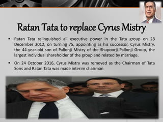 Ratan Tata to replace Cyrus Mistry
 Ratan Tata relinquished all executive power in the Tata group on 28
December 2012, on turning 75, appointing as his successor, Cyrus Mistry,
the 44-year-old son of Pallonji Mistry of the Shapoorji Pallonji Group, the
largest individual shareholder of the group and related by marriage.
 On 24 October 2016, Cyrus Mistry was removed as the Chairman of Tata
Sons and Ratan Tata was made interim chairman
 