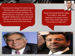 The decision to change the leadership of
Tata Sons was a well-considered and
serious one for its board members. This
difficult decision, made after careful and
thoughtful deliberation, is one the board
believes was absolutely necessary for
the future success of the Tata Group
Ratan Tata had pitched for selling
TCS to IBM, a ‘near death
experience’ for group’s crown
jewel. Ratan Tata’s ‘ego’ led to
Corus deal at a high price.
 