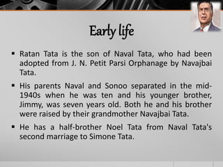 Early life
 Ratan Tata is the son of Naval Tata, who had been
adopted from J. N. Petit Parsi Orphanage by Navajbai
Tata.
 His parents Naval and Sonoo separated in the mid-
1940s when he was ten and his younger brother,
Jimmy, was seven years old. Both he and his brother
were raised by their grandmother Navajbai Tata.
 He has a half-brother Noel Tata from Naval Tata's
second marriage to Simone Tata.
 