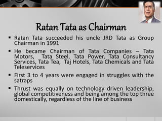 Ratan Tata as Chairman
 Ratan Tata succeeded his uncle JRD Tata as Group
Chairman in 1991
 He became Chairman of Tata Companies – Tata
Motors, Tata Steel, Tata Power, Tata Consultancy
Services, Tata Tea, Taj Hotels, Tata Chemicals and Tata
Teleservices
 First 3 to 4 years were engaged in struggles with the
satraps
 Thrust was equally on technology driven leadership,
global competitiveness and being among the top three
domestically, regardless of the line of business
 