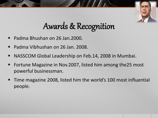 Awards & Recognition
 Padma Bhushan on 26 Jan.2000.
 Padma Vibhushan on 26 Jan. 2008.
 NASSCOM Global Leadership on Feb.14, 2008 in Mumbai.
 Fortune Magazine in Nov.2007, listed him among the25 most
powerful businessman.
 Time magazine 2008, listed him the world’s 100 most influential
people.
 