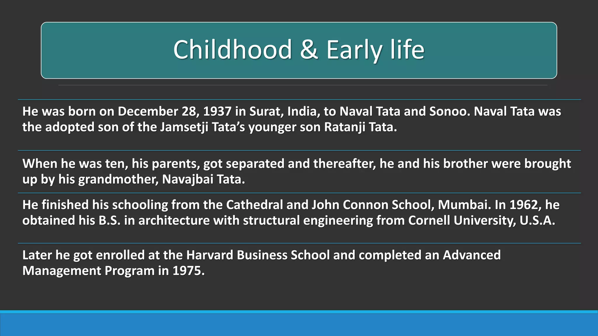 Childhood & Early life
He was born on December 28, 1937 in Surat, India, to Naval Tata and Sonoo. Naval Tata was
the adopted son of the Jamsetji Tata’s younger son Ratanji Tata.
When he was ten, his parents, got separated and thereafter, he and his brother were brought
up by his grandmother, Navajbai Tata.
He finished his schooling from the Cathedral and John Connon School, Mumbai. In 1962, he
obtained his B.S. in architecture with structural engineering from Cornell University, U.S.A.
Later he got enrolled at the Harvard Business School and completed an Advanced
Management Program in 1975.
 